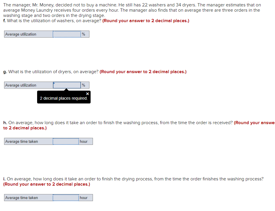 The manager, Mr. Money, decided not to buy a machine. He still has 22 washers and 34 dryers. The manager estimates that on
average Money Laundry receives four orders every hour. The manager also finds that on average there are three orders in the
washing stage and two orders in the drying stage.
f. What is the utilization of washers, on average? (Round your answer to 2 decimal places.)
Average utilization
g. What is the utilization of dryers, on average? (Round your answer to 2 decimal places.)
Average utilization
%
2 decimal places required.
h. On average, how long does it take an order to finish the washing process, from the time the order is received? (Round your answer
to 2 decimal places.)
Average time taken
hour
i. On average, how long does it take an order to finish the drying process, from the time the order finishes the washing process?
(Round your answer to 2 decimal places.)
Average time taken
hour
