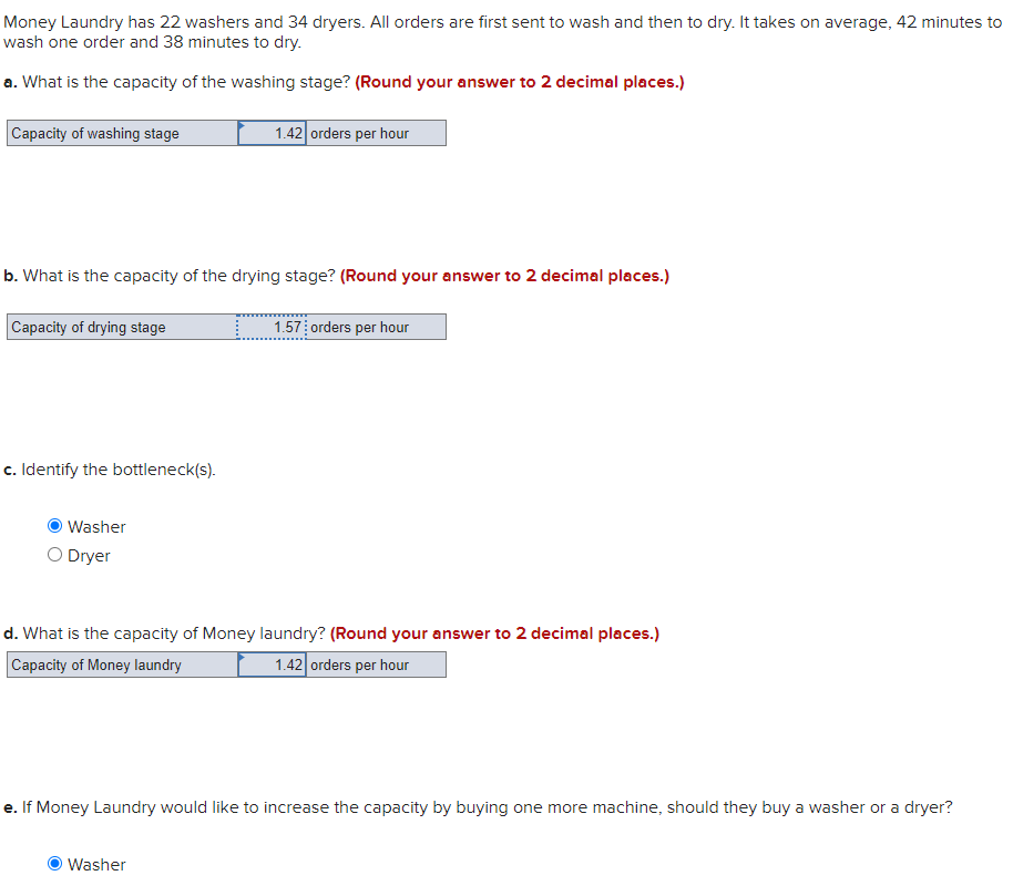 Money Laundry has 22 washers and 34 dryers. All orders are first sent to wash and then to dry. It takes on average, 42 minutes to
wash one order and 38 minutes to dry.
a. What is the capacity of the washing stage? (Round your answer to 2 decimal places.)
Capacity of washing stage
1.42 orders per hour
b. What is the capacity of the drying stage? (Round your answer to 2 decimal places.)
Capacity of drying stage
1.57 orders per hour
c. Identify the bottleneck(s).
Washer
O Dryer
d. What is the capacity of Money laundry? (Round your answer to 2 decimal places.)
Capacity of Money laundry
1.42 orders per hour
e. If Money Laundry would like to increase the capacity by buying one more machine, should they buy a washer or a dryer?
Washer
