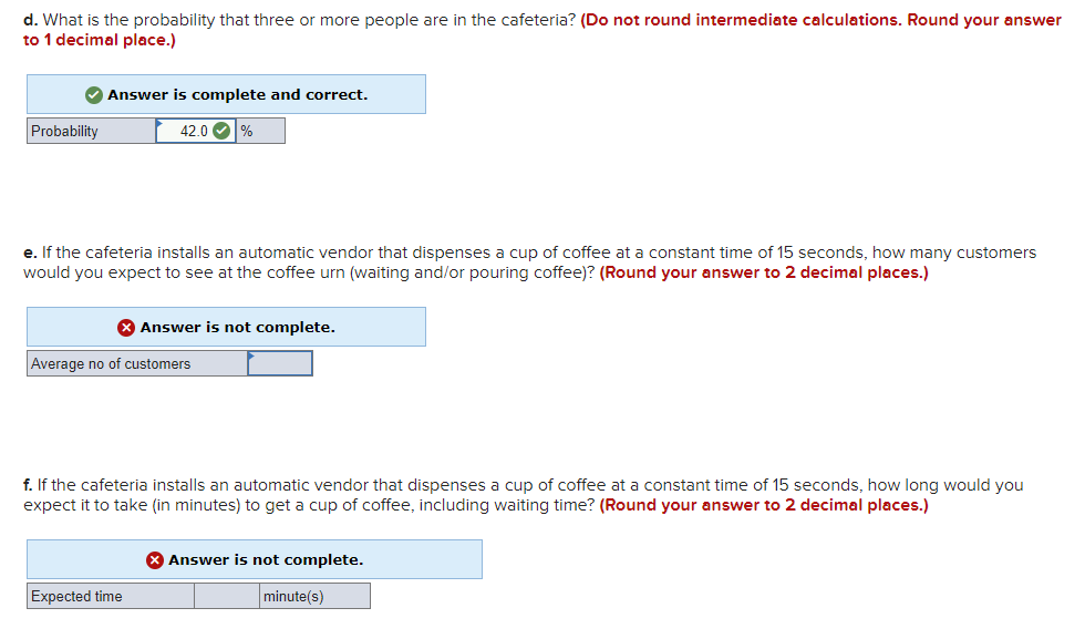 d. What is the probability that three or more people are in the cafeteria? (Do not round intermediate calculations. Round your answer
to 1 decimal place.)
Answer is complete and correct.
Probability
42.0 O %
e. If the cafeteria installs an automatic vendor that dispenses a cup of coffee at a constant time of 15 seconds, how many customers
would you expect to see at the coffee urn (waiting and/or pouring coffee)? (Round your answer to 2 decimal places.)
X Answer is not complete.
Average no of customers
f. If the cafeteria installs an automatic vendor that dispenses a cup of coffee at a constant time of 15 seconds, how long would you
expect it to take (in minutes) to get a cup of coffee, including waiting time? (Round your answer to 2 decimal places.)
8 Answer is not complete.
Expected time
minute(s)
