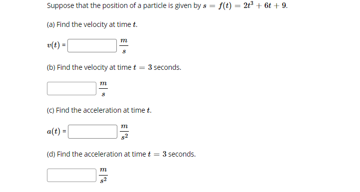 Suppose that the position of a particle is given by s = f(t) = 2t³ + 6t + 9.
%3D
(a) Find the velocity at time t.
m
v(t) =|
(b) Find the velocity at time t = 3 seconds.
m
(C) Find the acceleration at time t.
m
a(t) =
s2
(d) Find the acceleration at time t = 3 seconds.
m
s2
