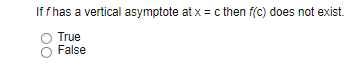 ### Understanding Vertical Asymptotes

**Question:**

If \( f \) has a vertical asymptote at \( x = c \), then \( f(c) \) does not exist.

- ⭕ True
- ⭕ False

**Explanation:**

This question addresses the concept of vertical asymptotes in calculus. A vertical asymptote occurs when the value of a function \( f(x) \) increases or decreases without bound as \( x \) approaches a certain value \( c \). Mathematically, this is expressed as:

\[ \lim_{x \to c} f(x) = \pm \infty \]

When \( f \) has a vertical asymptote at \( x = c \), the function \( f(x) \) is undefined at \( x = c \). This means \( f(c) \) does not exist because the function approaches infinity or negative infinity, indicating a discontinuity at \( x = c \).

Thus, the correct answer to the question is:

- ⭕ True