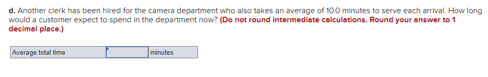 d. Another clerk has been hired for the camera department who also takes an average of 10.0 minutes to serve each arrival. How long
would a customer expect to spend in the department now? (Do not round intermediate calculations. Round your answer to 1
decimal place.)
Average total time
minutes
