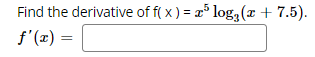 **Problem Statement:**
Find the derivative of \( f(x) = x^5 \log_3(x + 7.5) \).

**Solution:**

\[ f'(x) = \]

Please enter the appropriate formulas to solve the derivative.

**Explanation:**

To find the derivative of the function \( f(x) = x^5 \log_3(x + 7.5) \), you would need to use the product rule and apply the chain rule for the logarithmic part.

1. **Product Rule**: The derivative of the product of two functions is given by:
\[ (uv)' = u'v + uv' \]

   Let \( u = x^5 \) and \( v = \log_3(x + 7.5) \).

2. Find the derivatives of \( u \) and \( v \):
   \[ u' = \frac{d}{dx}(x^5) = 5x^4 \]

   To find \( v' \), first recall the change of base formula for logarithms:
   \[ \log_3(x + 7.5) = \frac{\ln(x + 7.5)}{\ln(3)} \]
   Now,
   \[ v = \frac{\ln(x + 7.5)}{\ln(3)} \]
   So,
   \[ v' = \frac{1}{\ln(3)} \cdot \frac{d}{dx}(\ln(x + 7.5)) = \frac{1}{\ln(3)} \cdot \frac{1}{x + 7.5} \]

3. Applying the product rule:
\[ f'(x) = u'v + uv' = 5x^4 \log_3(x + 7.5) + x^5 \cdot \frac{1}{\ln(3)} \cdot \frac{1}{x + 7.5} \]

Thus,
\[ f'(x) = 5x^4 \log_3(x + 7.5) + \frac{x^5}{(x + 7.5) \ln(3)} \]

Please simplify further if required.