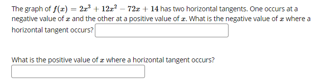 ### Horizontal Tangents of a Polynomial Function

#### Problem Description

The graph of the function \( f(x) = 2x^3 + 12x^2 - 72x + 14 \) has two horizontal tangents. One occurs at a negative value of \( x \) and the other at a positive value of \( x \).

- **Question 1:** What is the negative value of \( x \) where a horizontal tangent occurs?
  
  *(Input box for the answer)*

- **Question 2:** What is the positive value of \( x \) where a horizontal tangent occurs?

  *(Input box for the answer)*

#### Explanation

To find where the horizontal tangents occur, we need to find the critical points of the function \( f(x) = 2x^3 + 12x^2 - 72x + 14 \). Critical points occur where the derivative of the function equals zero. So, we calculate the first derivative \( f'(x) \) and solve for \( x \):

1. Find the first derivative \( f'(x) \):

   \[
   f'(x) = \frac{d}{dx} (2x^3 + 12x^2 - 72x + 14)
         = 6x^2 + 24x - 72
   \]

2. Set the derivative equal to zero and solve for \( x \):

   \[
   6x^2 + 24x - 72 = 0
   \]

   Divide through by 6:

   \[
   x^2 + 4x - 12 = 0
   \]

3. Factor the quadratic equation:

   \[
   (x + 6)(x - 2) = 0
   \]

4. Solve for \( x \):

   \[
   x = -6 \quad \text{or} \quad x = 2
   \]

Thus, the negative value of \( x \) where a horizontal tangent occurs is \(-6\), and the positive value is \(2\).