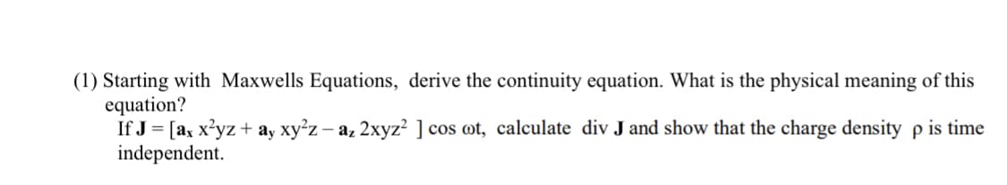 (1) Starting with Maxwells Equations, derive the continuity equation. What is the physical meaning of this
equation?
If J = [ax x?yz + ay xy'z – az 2xyz? ] cos ot, calculate div J and show that the charge density p is time
independent.
