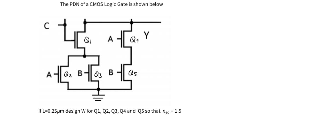 The PDN of a CMOS Logic Gate is shown below
C
QI
Q4
A
Qz B-
Q3
Qs
If L=0.25µm design W for Q1, Q2, Q3, Q4 and Q5 so that neg = 1.5
