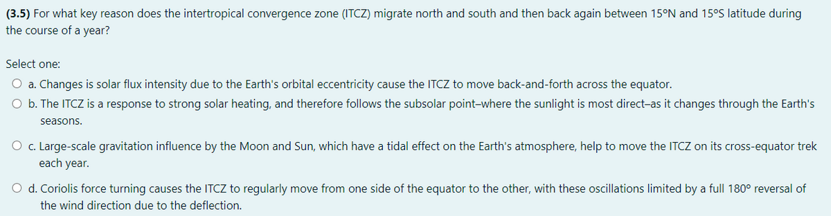 (3.5) For what key reason does the intertropical convergence zone (ITCZ) migrate north and south and then back again between 15°N and 15°S latitude during
the course of a year?
Select one:
O a. Changes is solar flux intensity due to the Earth's orbital eccentricity cause the ITCZ to move back-and-forth across the equator.
O b. The ITCZ is a response to strong solar heating, and therefore follows the subsolar point-where the sunlight is most direct-as it changes through the Earth's
seasons.
O c. Large-scale gravitation influence by the Moon and Sun, which have a tidal effect on the Earth's atmosphere, help to move the ITCZ on its cross-equator trek
each year.
O d. Coriolis force turning causes the ITCZ to regularly move from one side of the equator to the other, with these oscillations limited by a full 180° reversal of
the wind direction due to the deflection.
