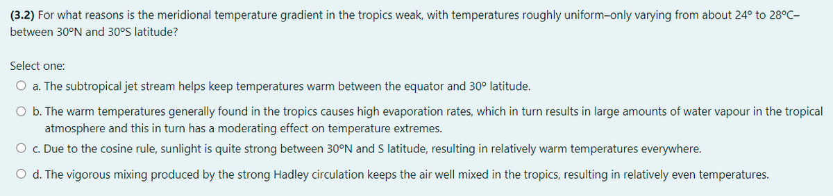 (3.2) For what reasons is the meridional temperature gradient in the tropics weak, with temperatures roughly uniform-only varying from about 24° to 28°C-
between 30°N and 30°S latitude?
Select one:
O a. The subtropical jet stream helps keep temperatures warm between the equator and 30° latitude.
O b. The warm temperatures generally found in the tropics causes high evaporation rates, which in turn results in large amounts of water vapour in the tropical
atmosphere and this in turn has a moderating effect on temperature extremes.
O c. Due to the cosine rule, sunlight is quite strong between 30°N and S latitude, resulting in relatively warm temperatures everywhere.
O d. The vigorous mixing produced by the strong Hadley circulation keeps the air well mixed in the tropics, resulting in relatively even temperatures.
