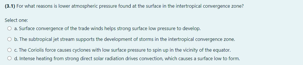 (3.1) For what reasons is lower atmospheric pressure found at the surface in the intertropical convergence zone?
Select one:
O a. Surface convergence of the trade winds helps strong surface low pressure to develop.
O b. The subtropical jet stream supports the development of storms in the intertropical convergence zone.
O c. The Coriolis force causes cyclones with low surface pressure to spin up in the vicinity of the equator.
O d. Intense heating from strong direct solar radiation drives convection, which causes a surface low to form.
