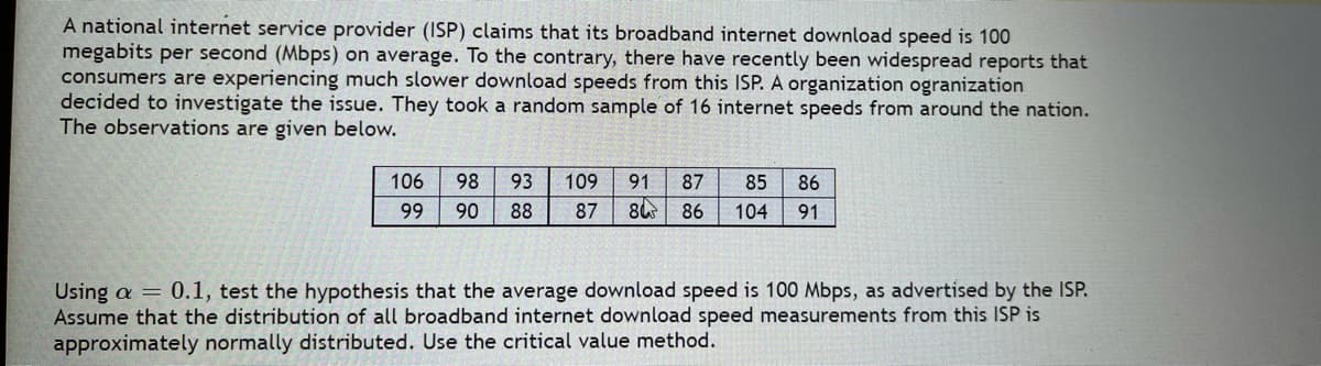 A national internet service provider (ISP) claims that its broadband internet download speed is 100
megabits per second (Mbps) on average. To the contrary, there have recently been widespread reports that
consumers are experiencing much slower download speeds from this ISP. A organization ogranization
decided to investigate the issue. They took a random sample of 16 internet speeds from around the nation.
The observations are given below.
106
98
93
109
91
87
85
86
99
90
88
87
84
86
104
91
Using a = 0.1, test the hypothesis that the average download speed is 100 Mbps, as advertised by the ISP.
Assume that the distribution of all broadband internet download speed measurements from this ISP is
approximately normally distributed. Use the critical value method.
