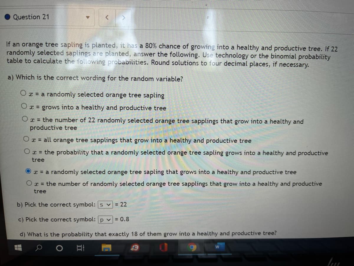 **Question 21**

If an orange tree sapling is planted, it has an 80% chance of growing into a healthy and productive tree. If 22 randomly selected saplings are planted, answer the following. Use technology or the binomial probability table to calculate the following probabilities. Round solutions to four decimal places, if necessary.

a) Which is the correct wording for the random variable?
- ⭕ \(x =\) a randomly selected orange tree sapling
- ⭕ \(x =\) grows into a healthy and productive tree
- ⭕ \(x =\) the number of 22 randomly selected orange tree saplings that grow into a healthy and productive tree
- ⭕ \(x =\) all orange tree saplings that grow into a healthy and productive tree
- ⭕ \(x =\) the probability that a randomly selected orange tree sapling grows into a healthy and productive tree
- 