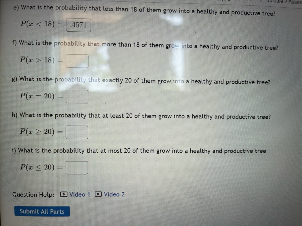 ### Probability Analysis of Tree Growth

This section involves calculating probabilities related to the growth of trees into healthy and productive specimens. Below are the details of each probability scenario:

**e) Probability that less than 18 of them grow into a healthy and productive tree**
- Formula: \( P(x < 18) \)
- Calculated Probability: 0.4571

**f) Probability that more than 18 of them grow into a healthy and productive tree**
- Formula: \( P(x > 18) \)
- Input required: [ ]

**g) Probability that exactly 20 of them grow into a healthy and productive tree**
- Formula: \( P(x = 20) \)
- Input required: [ ]

**h) Probability that at least 20 of them grow into a healthy and productive tree**
- Formula: \( P(x \geq 20) \)
- Input required: [ ]

**i) Probability that at most 20 of them grow into a healthy and productive tree**
- Formula: \( P(x \leq 20) \)
- Input required: [ ]

### Additional Resources
For further assistance, refer to the following video resources:
- [Video 1]
- [Video 2]

Once all inputs are filled, ensure to submit your answers using the "Submit All Parts" button.

---
This visualization helps in understanding how probability calculations can determine the growth scenarios of trees in an orchard or similar setting.