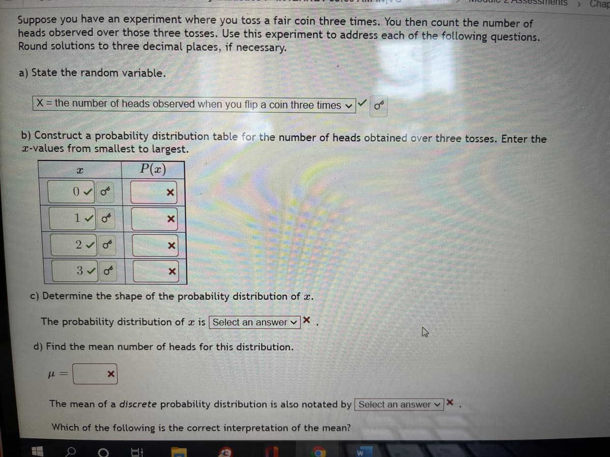 > Chap
Suppose you have an experiment where you toss a fair coin three times. You then count the number of
heads observed over those three tosses. Use this experiment to address each of the following questions.
Round solutions to three decimal places, if necessary.
a) State the random variable.
X = the number of heads observed when you flip a coin three times v
b) Construct a probability distribution table for the number of heads obtained over three tosses. Enter the
x-values from smallest to largest.
P(x)
c) Determine the shape of the probability distribution of x.
The probability distribution of x is Select an answer vX
d) Find the mean number of heads for this distribution.
The mean of a discrete probability distribution is also notated by Select an answer vX
Which of the following is the correct interpretation of the mean?
of
