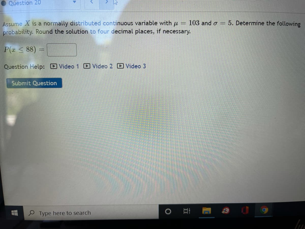 Question 20
103 and o = 5. Determine the following
Assume X is a normally distributed continuous variable with u =
probability. Round the solution to four decimal places, if necessary.
P(z < 88) =
Question Help: Video 1 Video 2 D Video 3
Submit Question
Type here to search
