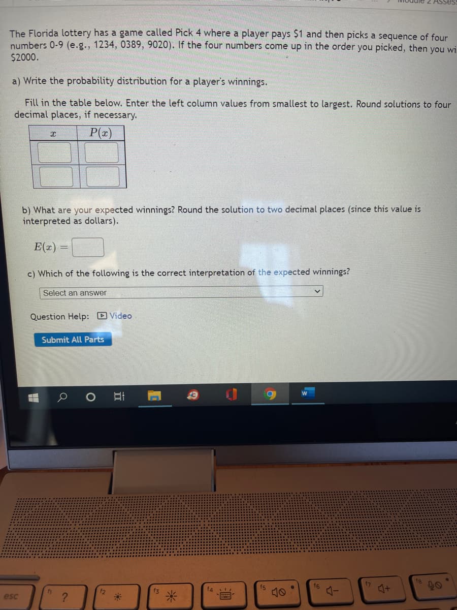 The Florida lottery has a game called Pick 4 where a player pays $1 and then picks a sequence of four
numbers 0-9 (e.g., 1234, 0389, 9020). If the four numbers come up in the order you picked, then you wi
$2000.
a) Write the probability distribution for a player's winnings.
Fill in the table below. Enter the left column values from smallest to largest. Round solutions to four
decimal places, if necessary.
P(x)
b) What are your expected winnings? Round the solution to two decimal places (since this value is
interpreted as dollars).
E(x) =
c) Which of the following is the correct interpretation of the expected winnings?
Select an answer
Question Help: D Video
Submit All Parts
fs
f6
20
12
f3
f4
esc
?
米
