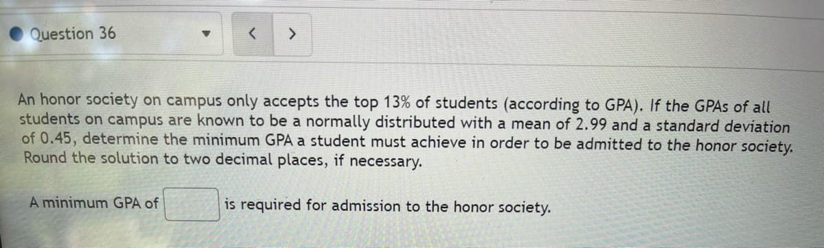 Question 36
An honor society on campus only accepts the top 13% of students (according to GPA). If the GPAS of all
students on campus are known to be a normally distributed with a mean of 2.99 and a standard deviation
of 0.45, determine the minimum GPA a student must achieve in order to be admitted to the honor society.
Round the solution to two decimal places, if necessary.
A minimum GPA of
is required for admission to the honor society.
