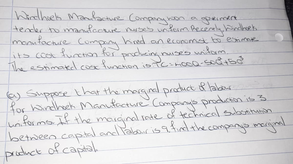 Windhes Manacture Comparye
tender to manufacture nurses unform.Recently,bindhoek.
monufacture Company
its coot function for producing
The estimakd cose funcion is TC=mcoQ-soc8+50
on agoximert
hired an economist bo estimate
nuises nidorm.
e) Suppose that the margindl product 8 labaur
for hondhek Manufacture Compays production is 3
uriforms. If the marçinal rate of technical subsritunch
between.captal and Pabouris 9findthe.companys morginal.
pruduct of captal
