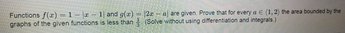 Functions f(x) = 1 – |x – 1| and g(x) = |2x – a| are given. Prove that for every a E (1, 2) the area bounded by the
graphs of the given functions is less than (Solve without using differentiation and integrals.)

