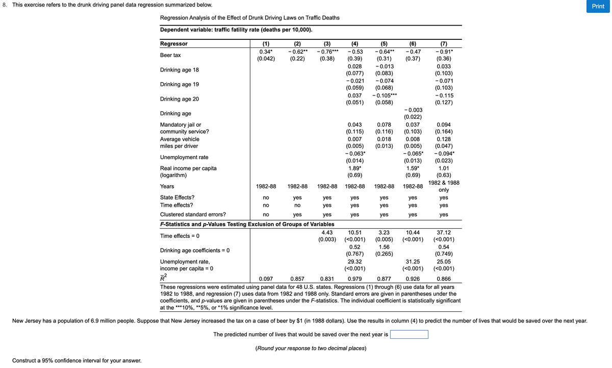 8. This exercise refers to the drunk driving panel data regression summarized below.
Regression Analysis of the Effect of Drunk Driving Laws on Traffic Deaths
Dependent variable: traffic fatility rate (deaths per 10,000).
Construct a 95% confidence interval for your answer.
Regressor
Beer tax
Drinking age 18
Drinking age 19
Drinking age 20
Drinking age
Mandatory jail or
community service?
Average vehicle
miles per driver
Unemployment rate
Real income per capita
(logarithm)
Years
State Effects?
Time effects?
Time effects=0
(1)
0.34*
(0.042)
Drinking age coefficients = 0
Unemployment rate,
income per capita = 0
R²
1982-88
no
no
yes
yes
Clustered standard errors?
yes
yes
F-Statistics and p-Values Testing Exclusion of Groups of Variables
4.43
(0.003)
(2)
(3)
-0.62** -0.76***
(0.22) (0.38)
no
1982-88 1982-88
yes
no
(4)
- 0.53
(0.39)
0.028
(0.077)
-0.021
(0.059)
0.037
(0.051) (0.058)
(5)
-0.64**
(0.31)
-0.013
(0.083)
-0.074
(0.068)
- 0.105***
0.043 0.078
(0.115) (0.116)
0.007
(0.005)
-0.063*
0.018
(0.013)
(0.014)
1.89*
(0.69)
1982-88
yes
yes
yes
10.51
(<0.001)
0.52
(0.767)
29.32
(<0.001)
0.979
1982-88
yes
yes
yes
3.23
(0.005)
1.56
(0.265)
(6)
-0.47
(0.37)
-0.003
(0.022)
0.037
(0.103)
0.008
(0.005)
-0.065*
(0.013)
1.59*
(0.69)
1982-88
yes
yes
yes
10.44
(<0.001)
31.25
(<0.001)
0.926
(7)
-0.91*
(0.36)
0.033
(0.103)
-0.071
(0.103)
- 0.115
(0.127)
0.094
(0.164)
0.128
(0.047)
- 0.094*
(0.023)
1.01
(0.63)
1982 & 1988
only
yes
yes
yes
37.12
(<0.001)
0.54
(0.749)
25.05
(<0.001)
0.097
0.857
0.831
0.877
0.866
These regressions were estimated using panel data for 48 U.S. states. Regressions (1) through (6) use data for all years
1982 to 1988, and regression (7) uses data from 1982 and 1988 only. Standard errors are given in parentheses under the
coefficients, and p-values are given in parentheses under the F-statistics. The individual coefficient is statistically significant
at the ***10%, **5%, or *1% significance level.
New Jersey has a population of 6.9 million people. Suppose that New Jersey increased the tax on a case of beer by $1 (in 1988 dollars). Use the results in column (4) to predict the number of lives that would be saved over the next year.
The predicted number of lives that would be saved over the next year is
(Round your response to two decimal places)
Print