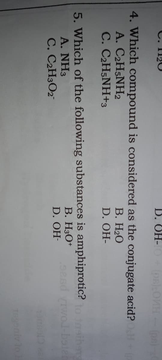 C. I120
D. OH-
(pa)OVH-(ps)
4. Which compound is considered as the conjugate acid?H
A. C2H5NH2
C. C2H5NH+3
В. НаО
D. OH-
5. Which of the following substances is amphiprotic?o tsiher
A. NH3
C. C2H3O2
B. H3O+
-bater
D. OH-
T899
