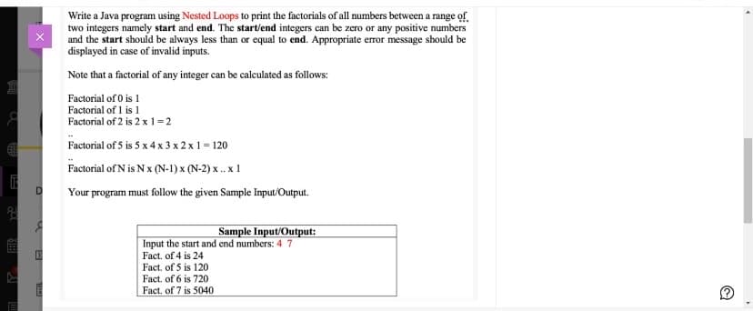 Write a Java program using Nested Loops to print the factorials of all numbers between a range of.
two integers namely start and end. The start/end integers can be zero or any positive numbers
and the start should be always less than or equal to end. Appropriate error message should be
displayed in case of invalid inputs.
Note that a factorial of any integer can be calculated as follows:
Factorial of 0 is 1
Factorial of 1 is 1
Factorial of 2 is 2 x 1=2
Factorial of 5 is 5 x 4 x 3 x 2 x1 = 120
Factorial of N is N x (N-1) x (N-2) x .. x 1
Your program must follow the given Sample Input/Output.
Sample Input/Output:
Input the start and end numbers: 4 7
Fact. of 4 is 24
Fact. of 5 is 120
Fact. of 6 is 720
Fact. of 7 is 5040
