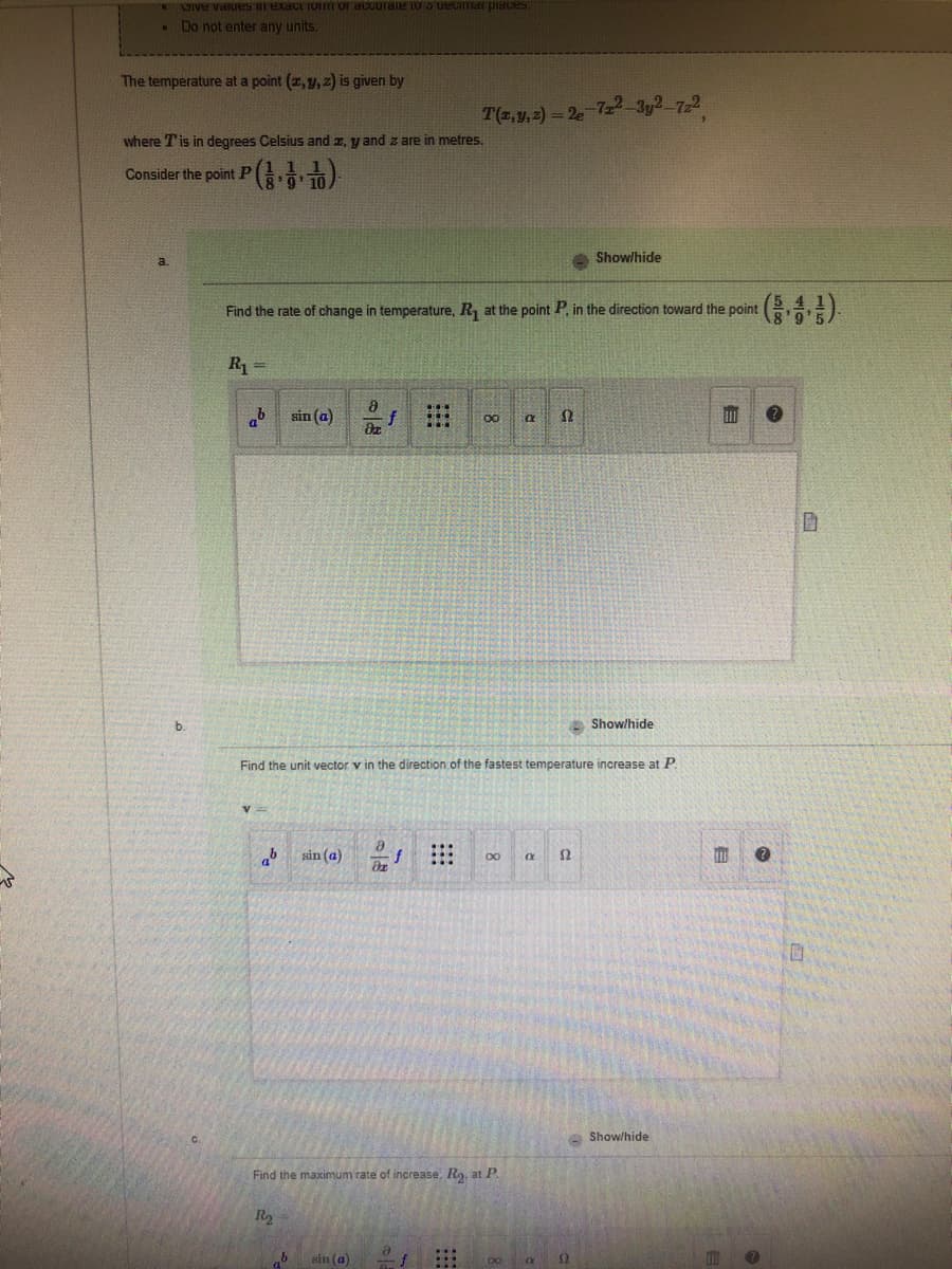 Give values in exaction of accurate to 3 decimar places.
. Do not enter any units.
The temperature at a point (x, y, z) is given by
where T is in degrees Celsius and z, y and z are in metres.
Consider the point P
P(1.1)
R₁ =
Find the rate of change in temperature, R₁ at the point P. in the direction toward the point
sin (a)
ab sin (a)
R₂
ola
b sin (a)
015
T(x, y, z) = 2e-72²-3y²-7z²
Find the unit vector v in the direction of the fastest temperature increase at P
8
***
8
Find the maximum rate of increase, R₂, at P.
=f ...
∞
a S2
x
R
a
Show/hide
S2
12
Show/hide
Show/hide
?