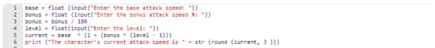 1 base float (input("Enter the base attack speed: "))
2 bonus float (input("Enter the bonus attack speed %: "))
3 bonus bonus / 100
4 level float(input("Enter the level: "))
56
current base (1+ (bonus (level
1)))
print ("The character's current attack speed is " + str (round (current, 3 )))