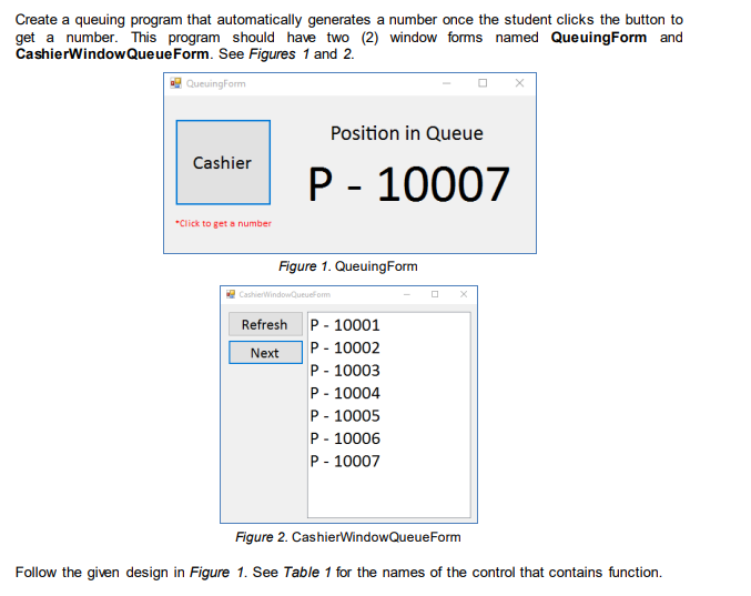 Create a queuing program that automatically generates a number once the student clicks the button to
This program should have two (2) window forms named QueuingForm and
Queue Form. See Figures 1 and 2.
get a number.
CashierWindow
QueuingForm
Cashier
*Click to get a number
Position in Queue
P - 10007
Figure 1. Queuing Form
CashierWindowQueueForm
Refresh
Next
P - 10001
P - 10002
P - 10003
P-10004
P - 10005
P-10006
P - 10007
Figure 2. CashierWindowQueueForm
Follow the given design in Figure 1. See Table 1 for the names of the control that contains function.