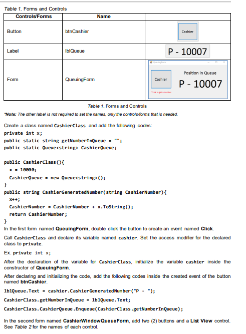 Table 1. Forms and Controls
Controls/Forms
Button
Label
Form
btnCashier
IblQueue
QueuingForm
Name
Create a class named CashierClass and add the following codes:
private int x;
public static string getNumberInQueue = "";
public static Queue <string> CashierQueue;
Table 1. Forms and Controls
*Note: The other label is not required to set the names, only the controls/forms that is needed.
public CashierClass() {
x = 10000;
CashierQueue = new Queue<string>();
Cashier
}
public string CashierGenerated Number (string CashierNumber) {
X++;
CashierNumber = Cashier Number + x.ToString();
return Cashier Number;
Cashier
P-10007
Position in Queue
P-10007
}
In the first form named QueuingForm, double click the button to create an event named Click.
Call CashierClass and declare its variable named cashier. Set the access modifier for the declared
class to private.
Ex. private int x;
After the declaration of the variable for CashierClass, initialize the variable cashier inside the
constructor of QueuingForm.
After declaring and initializing the code, add the following codes inside the created event of the button
named btnCashier.
lblQueue.Text = cashier. Cashier Generated Number ("P - ");
Cashier Class.get Number InQueue = lblQueue.Text;
Cashier Class.CashierQueue. Enqueue (CashierClass.getNumber InQueue);
In the second form named CashierWindowQueue Form, add two (2) buttons and a List View control.
See Table 2 for the names of each control.