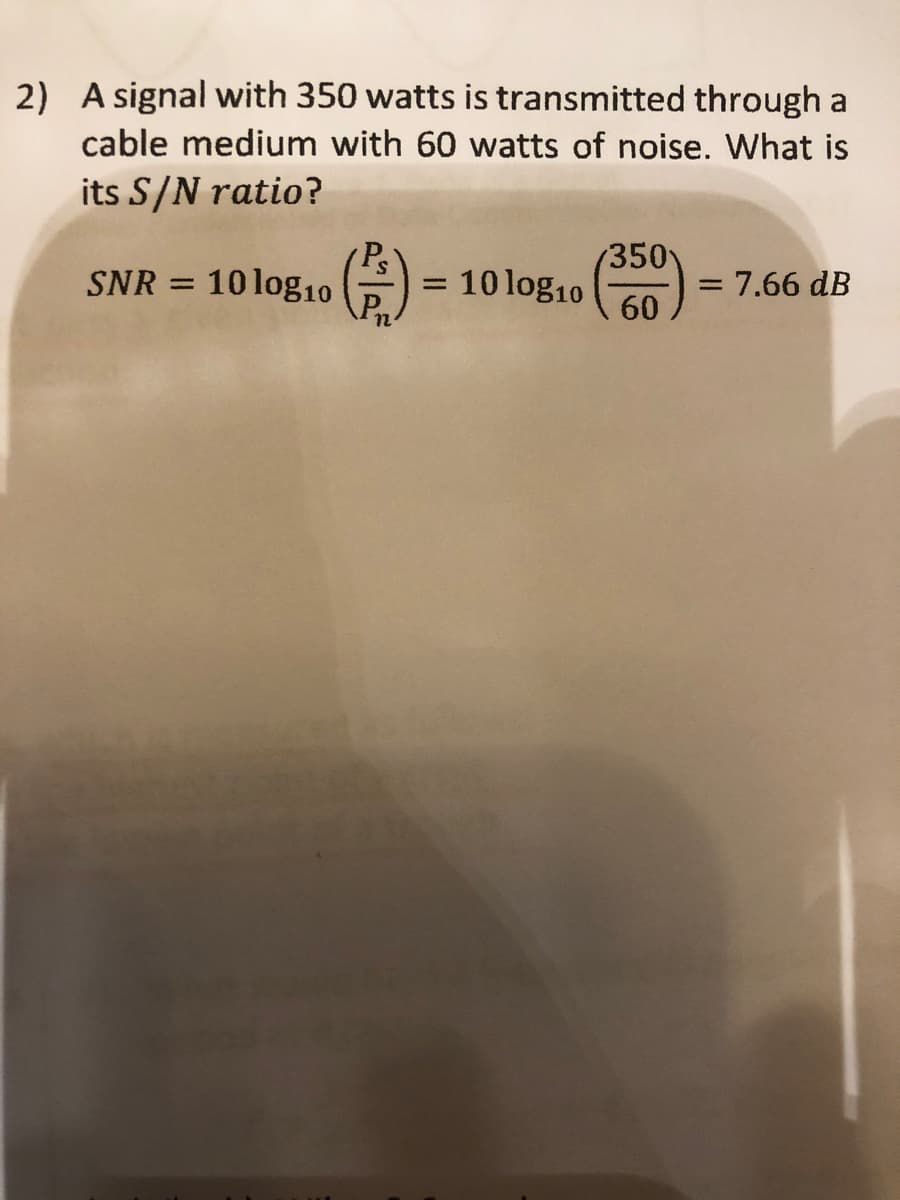 2) A signal with 350 watts is transmitted through a
cable medium with 60 watts of noise. What is
its S/N ratio?
SNR = 10 log₁0 (2) = 10 log₁0 (3500)
12
= 7.66 dB