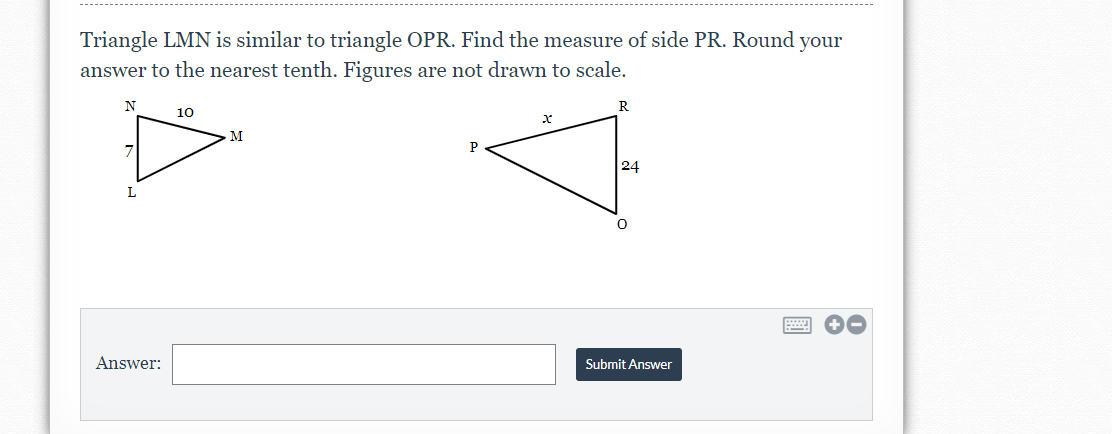 Triangle LMN is similar to triangle OPR. Find the measure of side PR. Round your
answer to the nearest tenth. Figures are not drawn to scale.
N
R
10
M
24
L
Answer:
Submit Answer

