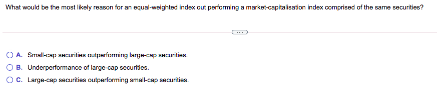 What would be the most likely reason for an equal-weighted index out performing a market-capitalisation index comprised of the same securities?
...
O A. Small-cap securities outperforming large-cap securities.
O B. Underperformance of large-cap securities.
OC. Large-cap securities outperforming small-cap securities.

