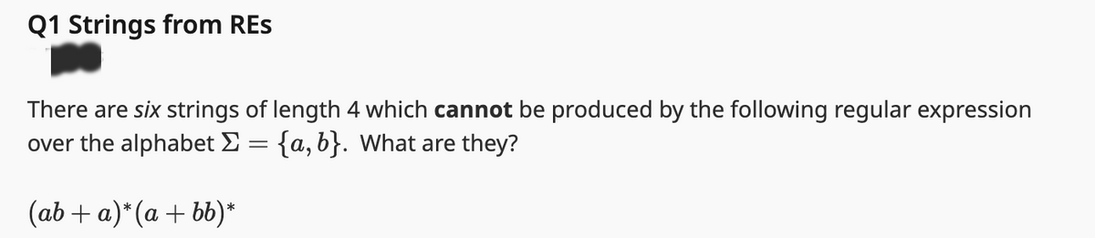 Q1 Strings from RES
There are six strings of length 4 which cannot be produced by the following regular expression
over the alphabet Σ = {a, b}. What are they?
(ab+a)* (a+bb)*