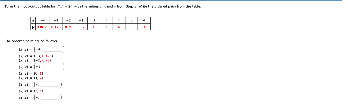 Form the input/output table for f(x) = 2× with the values of x and y from Step 1. Write the ordered pairs from the table.
-4
-3
-2
-1
1
3
4
y 0.0625 | 0.125
0.25
0.5
1
2
4
8
16
The ordered pairs are as follows.
(x, y) = (-4,
(х, у)
(x, y) = (-2, 0.25)
(х, У) - (-1,
(х, у)
(-3, 0.125)
%D
(0, 1)
(х, у)
(1, 2)
(х, у)
2,
(х, у)
(3, 8)
%3D
(х, У) %3D (4,
