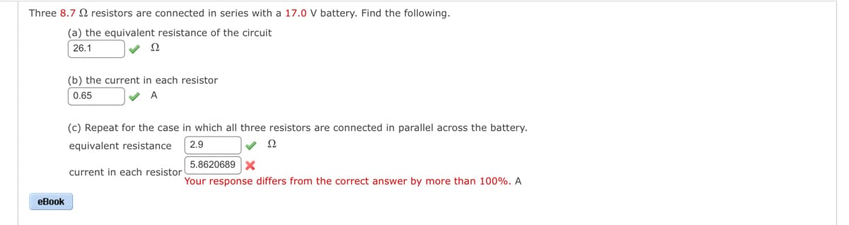 Three 8.7 resistors are connected in series with a 17.0 V battery. Find the following.
(a) the equivalent resistance of the circuit
26.1
eBook
2
(b) the current in each resistor
0.65
A
(c) Repeat for the case in which all three resistors are connected in parallel across the battery.
equivalent resistance
2.9
Ω
current in each resistor
5.8620689 X
Your response differs from the correct answer by more than 100%. A