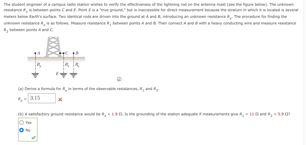 The student engineer of a campus radio station wishes to verify the effectiveness of the lightning rod on the antenna mast (see the figure below). The unknown
resistance R is between points C and E. Point E is a "true ground," but is inaccessible for direct measurement because the stratum in which it is located is several
meters below Earth's surface. Two identical rods are driven into the ground at A and B, introducing an unknown resistance R. The procedure for finding the
unknown resistance R is as follows. Measure resistance R₁ between points A and B. Then connect A and B with a heavy conducting wire and measure resistance
R₂ between points A and C.
CB
X
RR₂
(a) Derive a formula for R in terms of the observable resistances, R₁ and R₂.
Rx =
3.15
(b) A satisfactory ground resistance would be Rx < 1.9 2. Is the grounding of the station adequate if measurements give R₁ = 11 2 and R₂ = 5.9 ?
Yes
No