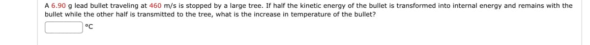 A 6.90 g lead bullet traveling at 460 m/s is stopped by a large tree. If half the kinetic energy of the bullet is transformed into internal energy and remains with the
bullet while the other half is transmitted to the tree, what is the increase in temperature of the bullet?
°℃