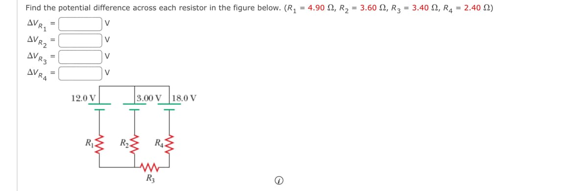 Find the potential difference across each resistor in the figure below. (R₁ = 4.90 , R₂ = 3.60 N, R3 = 3.40, R4 = 2.402)
V
AV R1
AVR2
AVR3
=
AVRA
12.0 V
R₁
V
V
V
R₂
3.00 V 18.0 V
R₁
www
R3