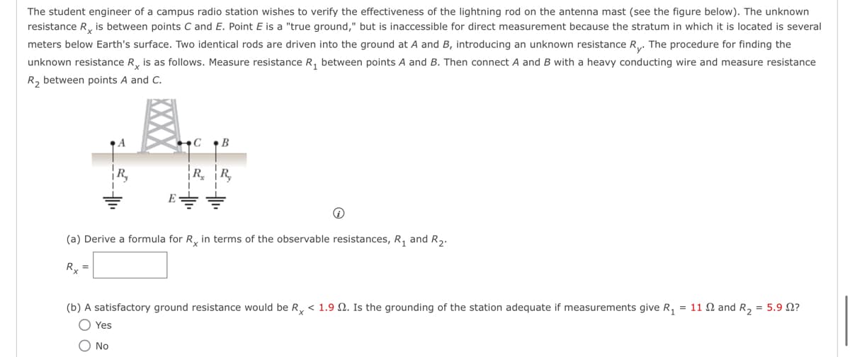 The student engineer of a campus radio station wishes to verify the effectiveness of the lightning rod on the antenna mast (see the figure below). The unknown
resistance R is between points C and E. Point E is a "true ground," but is inaccessible for direct measurement because the stratum in which it is located is several
meters below Earth's surface. Two identical rods are driven into the ground at A and B, introducing an unknown resistance Ry. The procedure for finding the
unknown resistance R is as follows. Measure resistance R₁ between points A and B. Then connect A and B with a heavy conducting wire and measure resistance
R₂ between points A and C.
A
CB
Yes
O No
RR
i
(a) Derive a formula for Rx in terms of the observable resistances, R₁ and R₂.
R₂ =
(b) A satisfactory ground resistance would be Rx < 1.9 2. Is the grounding of the station adequate if measurements give R₁ = 11 2 and R₂ = 5.9 02?