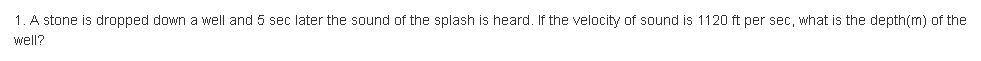 1. A stone is dropped down a well and 5 sec later the sound of the splash is heard. If the velocity of sound is 1120 ft per sec, what is the depth(m) of the
well?
