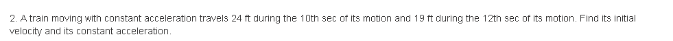 2. A train moving with constant acceleration travels 24 ft during the 10th sec of its motion and 19 ft during the 12th sec of its motion. Find its initial
velocity and its constant acceleration,
