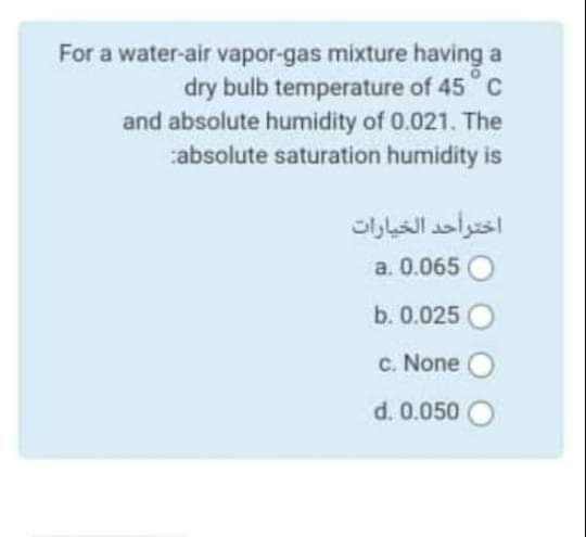 For a water-air vapor-gas mixture having a
dry bulb temperature of 45 C
and absolute humidity of 0.021. The
absolute saturation humidity is
اختوأحد الخيارات
a. 0.065 O
b. 0.025
c. None
d. 0.050 O
