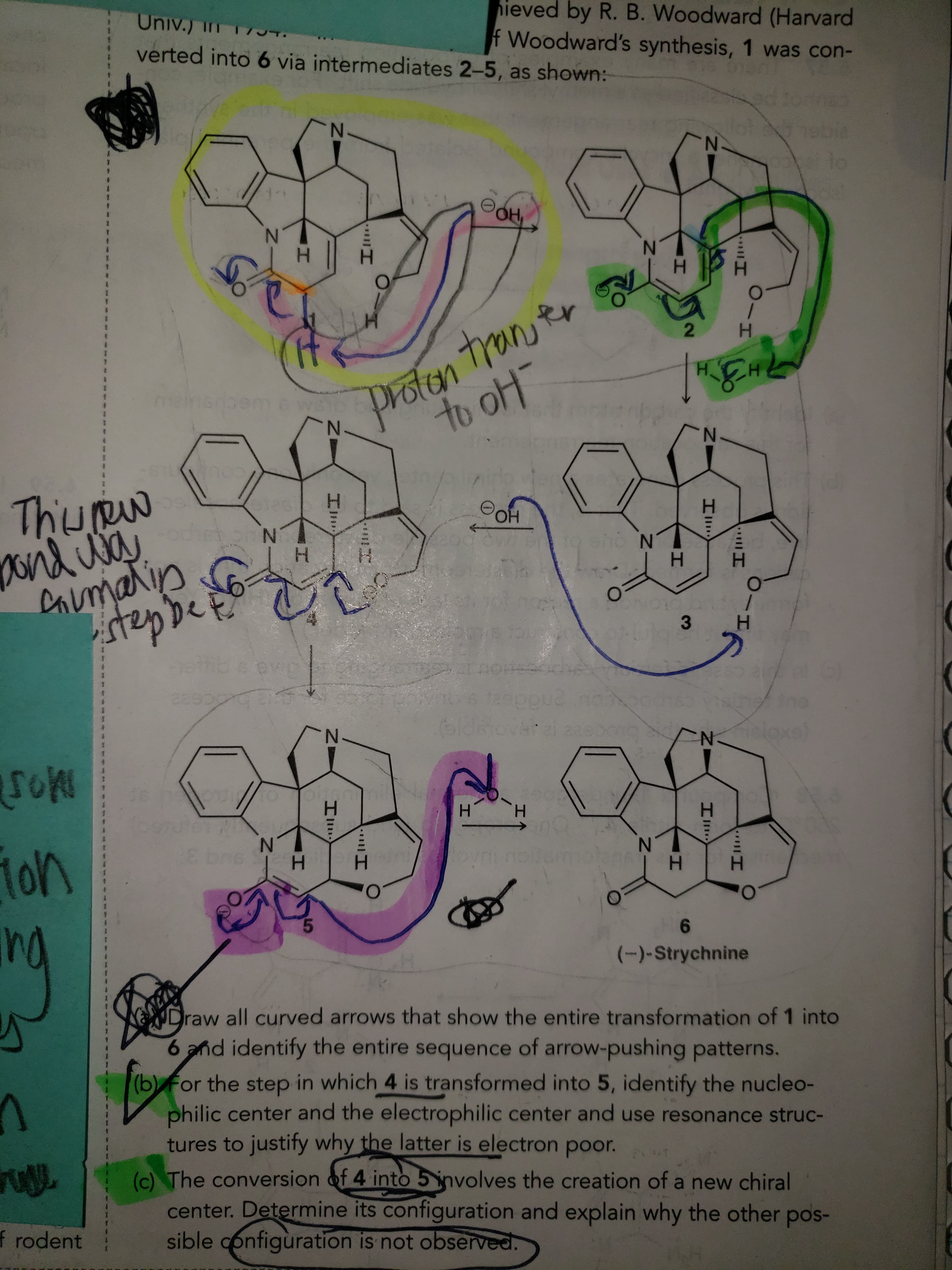 ### Organic Synthesis Pathway of Molecule Conversion

**Detailed Compound Transformation Steps:**
The molecular transformation process illustrated is part of a synthesis pathway, starting with compound \(1\) and ending with compound \(6\) through the intermediates \(2\) to \(5\). The scheme is marked with several colored annotations to highlight specific steps and transitions in the reaction sequence.

1. **Intermediate \(2\):**
    - **Description:** This intermediate is highlighted with a green color. An arrow indicates the formation of a bond affecting the nitrogenous ring structure. The transfer involves the introduction of a hydrogen (H₂), likely implicating a reduction or hydrogenation reaction.

2. **Intermediate \(3\):**
    - **Description:** The transition from intermediate \(2\) to \(3\) involves a further change, as indicated by a green arrow. This step likely entails additional molecular rearrangements or reductions reflecting continued transformations towards intermediate \(4\).
 
3. **Intermediate \(4\):**
    - **Description:** This compound is highlighted using multiple colors (primarily purple) with a significant transformation noted towards the adjacent compounds. A proton (H⁺) transfer is involved here, noted as "proton transfer to OH⁻." The pathway from \(4\) to \(5\) involves the addition or movement of hydrogen atoms along the molecule's structure.

4. **Intermediate \(5\):**
    - **Description:** This step is marked in pink, indicating significant molecular restructuring or exchange of hydrogen. The transition from \(4\) to \(5\) involves a pink arrow indicating a pivotal reaction modulating the next intermediate.
 
5. **Final Compound \(6\):**
    - **Description:** The final product, (–)-Strychnine, is depicted without additional color annotations. This mature structure represents the endpoint of the synthesis via the intermediary steps.

### Tasks to Understand the Reaction Mechanism:
(a) **Curved Arrow Mechanism**:
   - Draw all curved arrows that show the entire transformation of \(1\) into \(6\) and identify the entire sequence of arrow-pushing patterns.

(b) **Nucleophilic and Electrophilic Centers**:
   - For the step in which \(4\) is transformed into \(5\), identify the nucleophilic center and the electrophilic center and use resonance structures to justify why the latter is electron-poor.

(c) **New Chiral