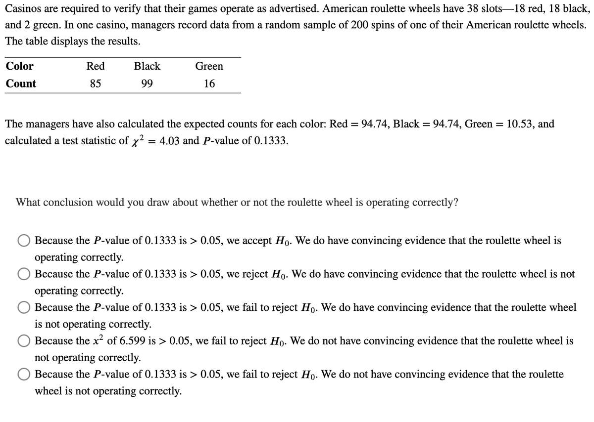 Casinos are required to verify that their games operate as advertised. American roulette wheels have 38 slots-18 red, 18 black,
and 2 green. In one casino, managers record data from a random sample of 200 spins of one of their American roulette wheels.
The table displays the results.
Color
Count
Red
85
Black
99
Green
16
The managers have also calculated the expected counts for each color: Red = 94.74, Black = 94.74, Green= 10.53, and
calculated a test statistic of x² = 4.03 and P-value of 0.1333.
2
What conclusion would you draw about whether or not the roulette wheel is operating correctly?
Because the P-value of 0.1333 is > 0.05, we accept Ho. We do have convincing evidence that the roulette wheel is
operating correctly.
Because the P-value of 0.1333 is > 0.05, we reject Ho. We do have convincing evidence that the roulette wheel is not
operating correctly.
Because the P-value of 0.1333 is > 0.05, we fail to reject Ho. We do have convincing evidence that the roulette wheel
is not operating correctly.
Because the x² of 6.599 is > 0.05, we fail to reject Ho. We do not have convincing evidence that the roulette wheel is
not operating correctly.
Because the P-value of 0.1333 is > 0.05, we fail to reject Ho. We do not have convincing evidence that the roulette
wheel is not operating correctly.