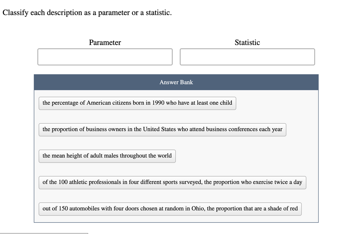 Classify each description as a parameter or a statistic.
Parameter
Answer Bank
the percentage of American citizens born in 1990 who have at least one child
Statistic
the proportion of business owners in the United States who attend business conferences each year
the mean height of adult males throughout the world
of the 100 athletic professionals in four different sports surveyed, the proportion who exercise twice a day
out of 150 automobiles with four doors chosen at random in Ohio, the proportion that are a shade of red