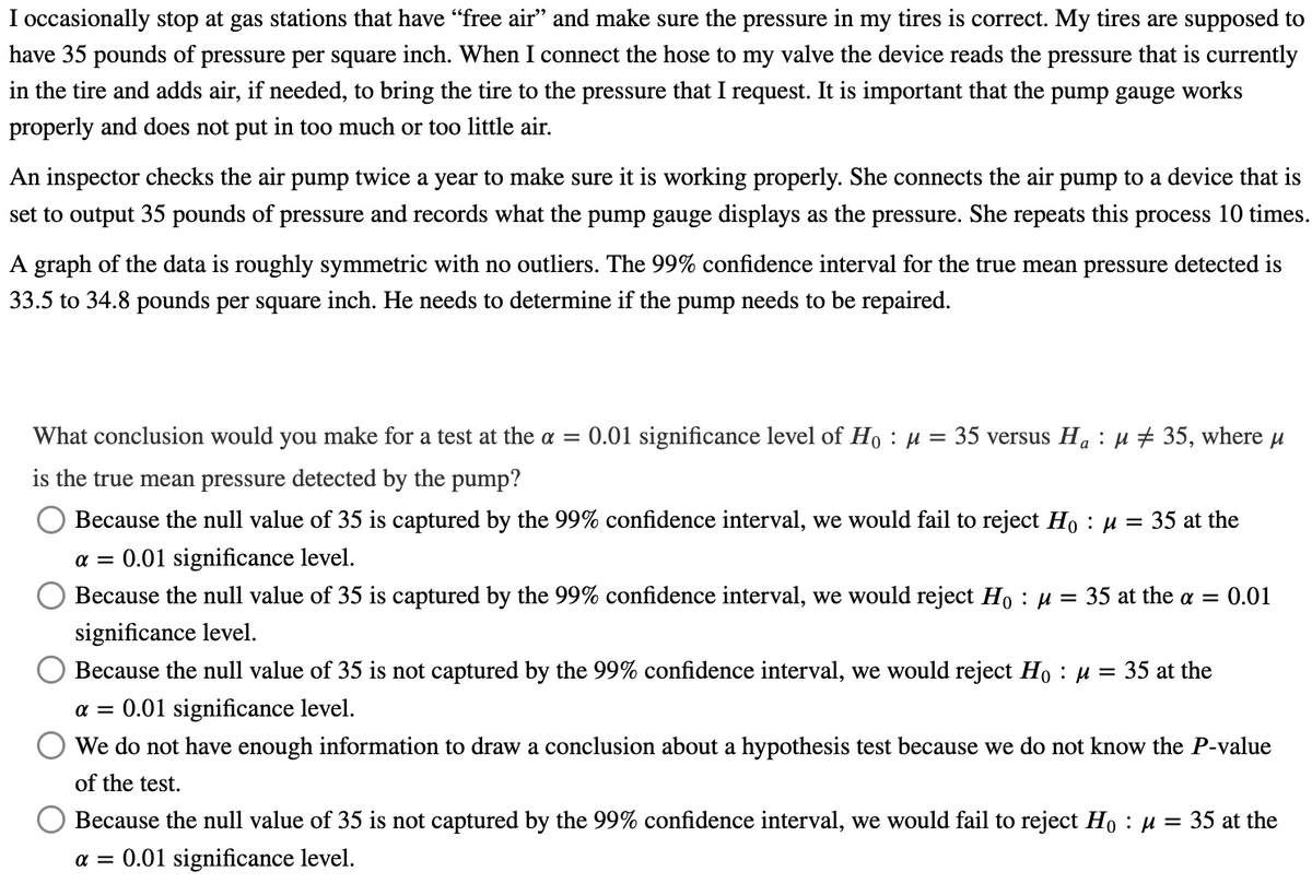 I occasionally stop at gas stations that have “free air” and make sure the pressure in my tires is correct. My tires are supposed to
have 35 pounds of pressure per square inch. When I connect the hose to my valve the device reads the pressure that is currently
in the tire and adds air, if needed, to bring the tire to the pressure that I request. It is important that the
pump gauge works
properly and does not put in too much or too little air.
An inspector checks the air pump twice a year to make sure it is working properly. She connects the air pump to a device that is
set to output 35 pounds of pressure and records what the pump gauge displays as the pressure. She repeats this
process 10 times.
A graph of the data is roughly symmetric with no outliers. The 99% confidence interval for the true mean pressure detected is
33.5 to 34.8 pounds per square inch. He needs to determine if the pump needs to be repaired.
What conclusion would you make for a test at the a = 0.01 significance level of Ho: μ = 35 versus Ha μ ‡ 35, where μ
is the true mean pressure detected by the pump?
Because the null value of 35 is captured by the 99% confidence interval, we would fail to reject Ho : μ
a = 0.01 significance level.
= 35 at the
Because the null value of 35 is captured by the 99% confidence interval, we would reject Ho : μ = 35 at the a = 0.01
significance level.
Because the null value of 35 is not captured by the 99% confidence interval, we would reject Ho : μ = 35 at the
α= 0.01 significance level.
We do not have enough information to draw a conclusion about a hypothesis test because we do not know the P-value
of the test.
O Because the null value of 35 is not captured by the 99% confidence interval, we would fail to reject Ho : μ
α = 0.01 significance level.
= 35 at the