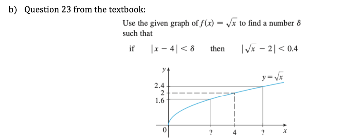 b) Question 23 from the textbook:
Use the given graph of f(x) = √√√x to find a number 8
such that
if
|x4|< 8
YA
2.4
2
1.6
0
then |√x - 2|< 0.4
?
4
y = √x
?
X