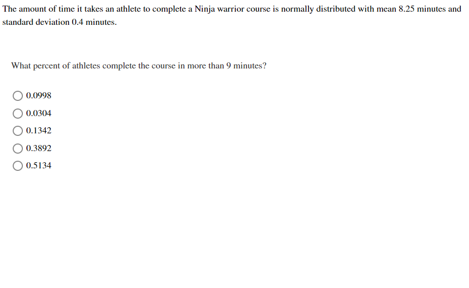 The amount of time it takes an athlete to complete a Ninja warrior course is normally distributed with mean 8.25 minutes and
standard deviation 0.4 minutes.
What percent of athletes complete the course in more than 9 minutes?
0.0998
0.0304
0.1342
0.3892
0.5134