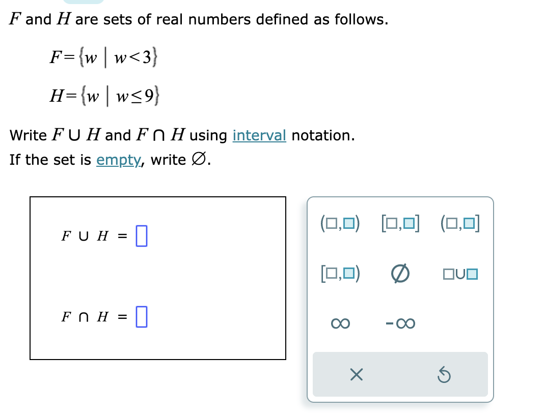 ### F and H are sets of real numbers defined as follows.

\[ F = \{w \mid w < 3\} \]

\[ H = \{w \mid w \leq 9\} \]

Write \( F \cup H \) and \( F \cap H \) using **interval notation**.
If the set is **empty**, write \(\emptyset\).

#### Interval Notation

In interval notation, ranges of numbers are denoted using parentheses \(( \)) for open intervals and brackets \([ ]\) for closed intervals. For example, the set of all real numbers less than 3 is written as \((-\infty, 3)\), and the set of all real numbers less than or equal to 9 is written as \((-\infty, 9]\).

### Solution

#### For the Union (\( F \cup H \)):

The union of two sets \( F \) and \( H \) includes all elements from both sets. Hence, since \( F \) includes all real numbers less than 3 and \( H \) includes all real numbers less than or equal to 9, the union \( F \cup H \) will be:
\[ F \cup H = (-\infty, 9] \]

#### For the Intersection (\( F \cap H \)):

The intersection of two sets \( F \) and \( H \) includes only the elements that are common to both sets. Hence, since \( F \) includes all real numbers less than 3 and \( H \) includes all real numbers less than or equal to 9, the intersection \( F \cap H \) will be:
\[ F \cap H = (-\infty, 3) \]

#### Representation

1. \( F \cup H = (-\infty, 9] \)
2. \( F \cap H = (-\infty, 3) \)

### Diagram Explanation

In the provided diagram, there is an input area to select the correct interval notation for the union and intersection of the sets \( F \) and \( H \). 

- Ensure to select: 
  - For \( F \cup H \), choose the interval notation representing \((-\infty, 9]\).
  - For \( F \cap H \), choose the interval notation representing \((-\infty, 3)\).

This