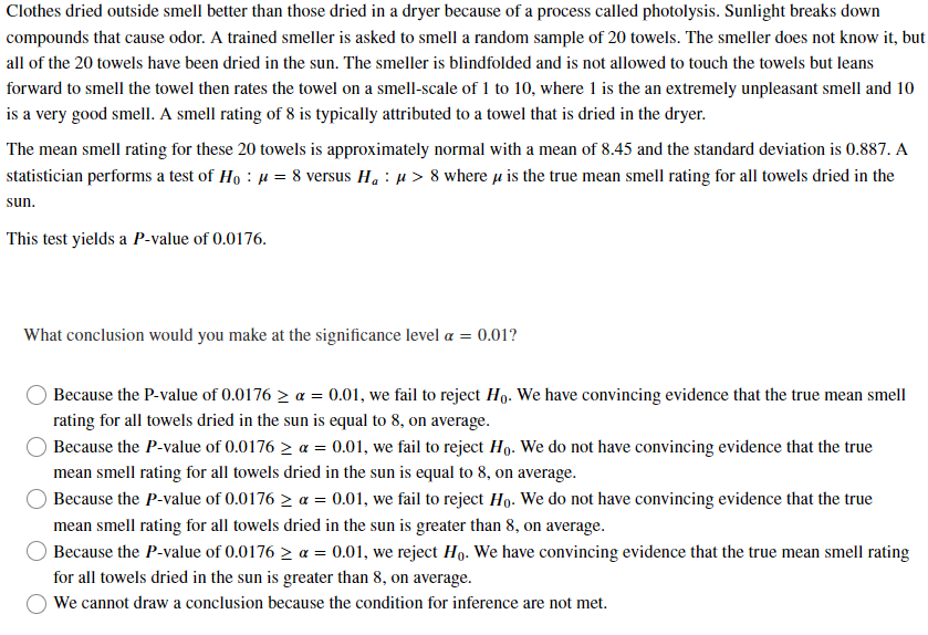 Clothes dried outside smell better than those dried in a dryer because of a process called photolysis. Sunlight breaks down
compounds that cause odor. A trained smeller is asked to smell a random sample of 20 towels. The smeller does not know it, but
all of the 20 towels have been dried in the sun. The smeller is blindfolded and is not allowed to touch the towels but leans
forward to smell the towel then rates the towel on a smell-scale of 1 to 10, where 1 is the an extremely unpleasant smell and 10
is a very good smell. A smell rating of 8 is typically attributed to a towel that is dried in the dryer.
The mean smell rating for these 20 towels is approximately normal with a mean of 8.45 and the standard deviation is 0.887. A
statistician performs a test of Ho: μ = 8 versus H₁ μ> 8 where is the true mean smell rating for all towels dried in the
sun.
This test yields a P-value of 0.0176.
What conclusion would you make at the significance level a = 0.01?
Because the P-value of 0.0176 > a = 0.01, we fail to reject Ho. We have convincing evidence that the true mean smell
rating for all towels dried in the sun is equal to 8, on average.
Because the P-value of 0.0176 > a = 0.01, we fail to reject Ho. We do not have convincing evidence that the true
mean smell rating for all towels dried in the sun is equal to 8, on average.
Because the P-value of 0.0176 > a = 0.01, we fail to reject Ho. We do not have convincing evidence that the true
mean smell rating for all towels dried in the sun is greater than 8, on average.
Because the P-value of 0.0176 > a = 0.01, we reject Ho. We have convincing evidence that the true mean smell rating
for all towels dried in the sun is greater than 8, on average.
We cannot draw a conclusion because the condition for inference are not met.